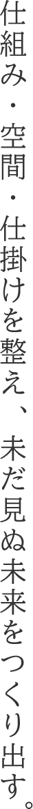 仕組み・空間・仕掛けを整え、未だ見ぬ未来をつくり出す。